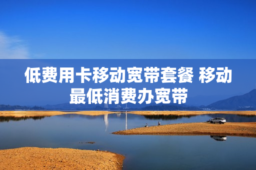 低费用卡移动宽带套餐 移动最低消费办宽带