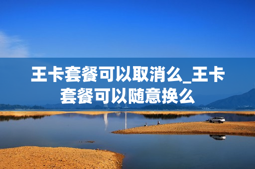 王卡套餐可以取消么_王卡套餐可以随意换么