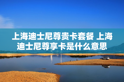 上海迪士尼尊贵卡套餐 上海迪士尼尊享卡是什么意思