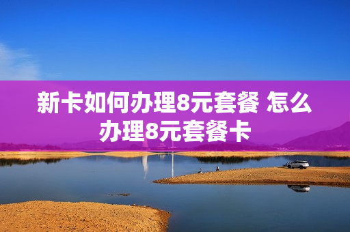 新卡如何办理8元套餐 怎么办理8元套餐卡