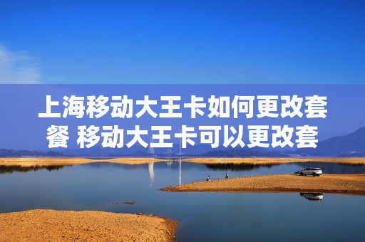 上海移动大王卡如何更改套餐 移动大王卡可以更改套餐吗