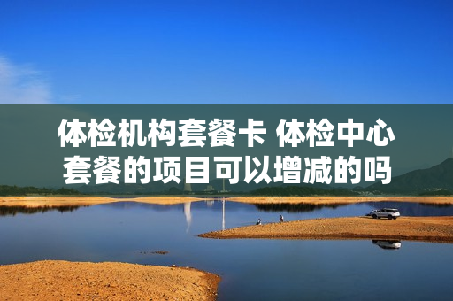 体检机构套餐卡 体检中心套餐的项目可以增减的吗