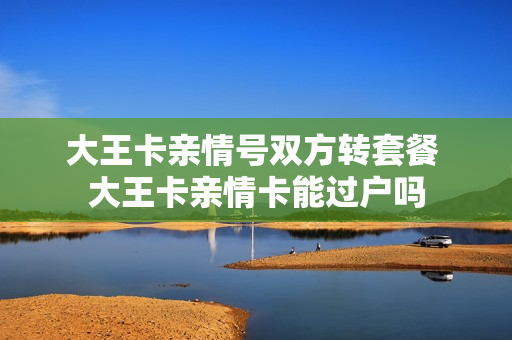 大王卡亲情号双方转套餐 大王卡亲情卡能过户吗