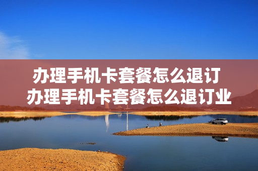 办理手机卡套餐怎么退订 办理手机卡套餐怎么退订业务