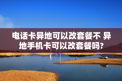 电话卡异地可以改套餐不 异地手机卡可以改套餐吗?