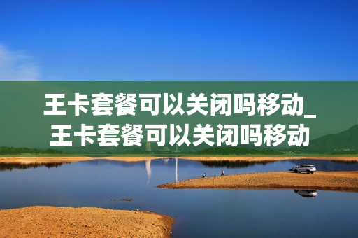 王卡套餐可以关闭吗移动_王卡套餐可以关闭吗移动