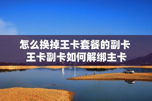 怎么换掉王卡套餐的副卡 王卡副卡如何解绑主卡