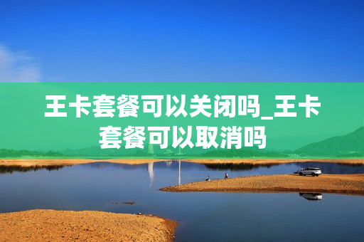王卡套餐可以关闭吗_王卡套餐可以取消吗