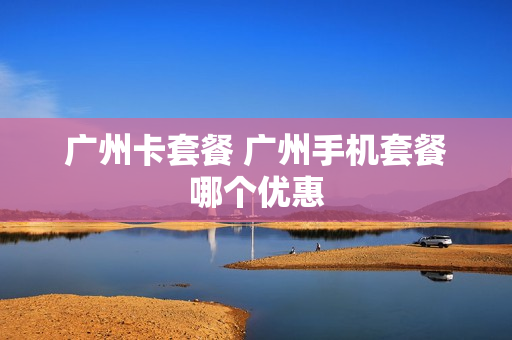 广州卡套餐 广州手机套餐哪个优惠