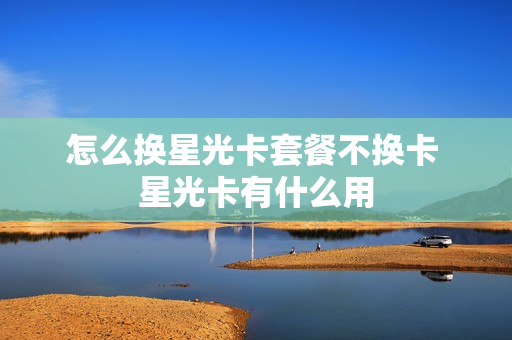 怎么换星光卡套餐不换卡 星光卡有什么用