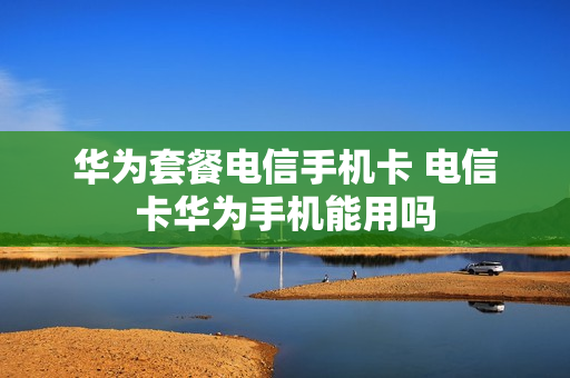 华为套餐电信手机卡 电信卡华为手机能用吗
