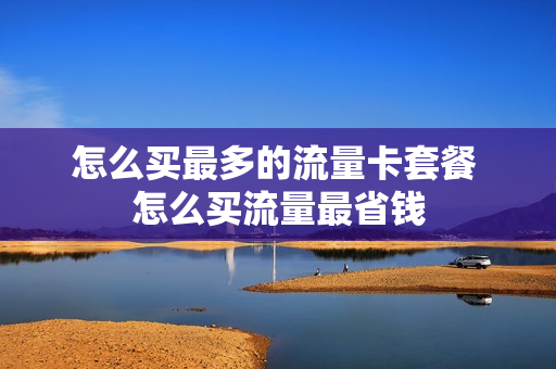 怎么买最多的流量卡套餐 怎么买流量最省钱