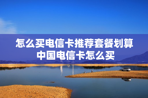 怎么买电信卡推荐套餐划算 中国电信卡怎么买