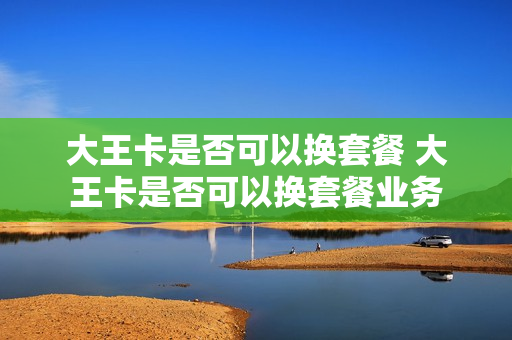 大王卡是否可以换套餐 大王卡是否可以换套餐业务