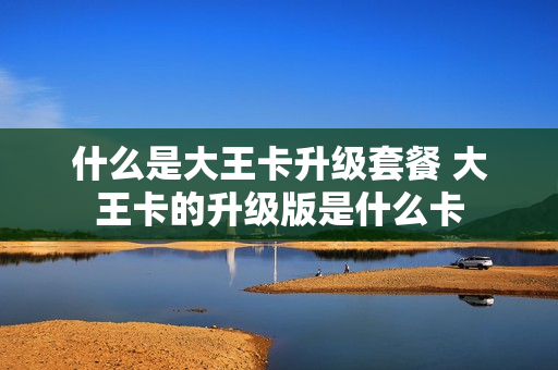 什么是大王卡升级套餐 大王卡的升级版是什么卡
