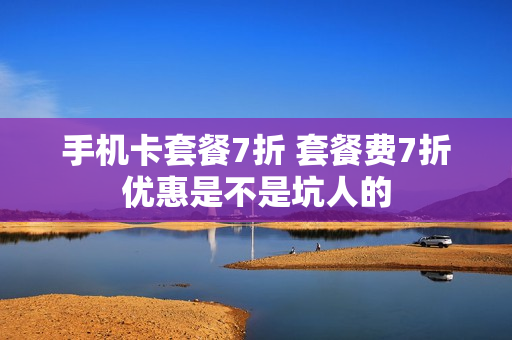 手机卡套餐7折 套餐费7折优惠是不是坑人的