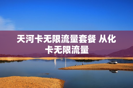 天河卡无限流量套餐 从化卡无限流量