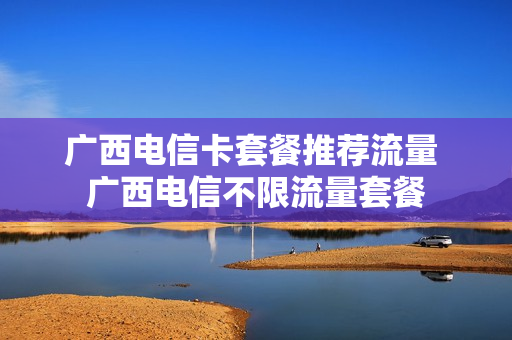 广西电信卡套餐推荐流量 广西电信不限流量套餐