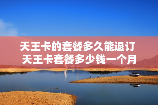 天王卡的套餐多久能退订 天王卡套餐多少钱一个月