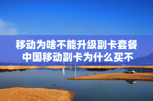 移动为啥不能升级副卡套餐 中国移动副卡为什么买不了流量