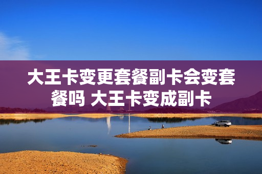 大王卡变更套餐副卡会变套餐吗 大王卡变成副卡