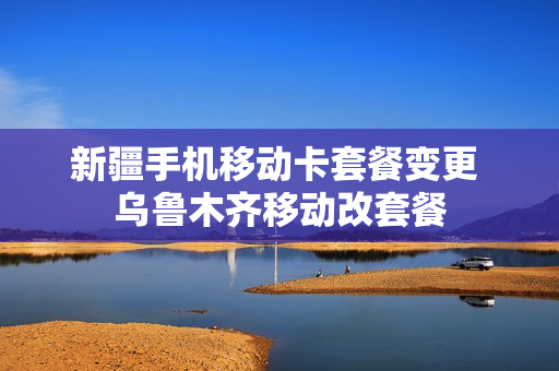新疆手机移动卡套餐变更 乌鲁木齐移动改套餐