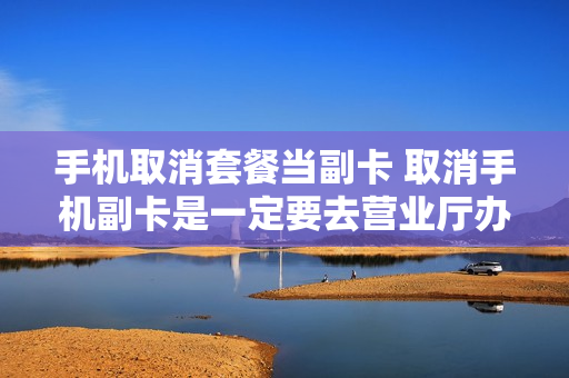 手机取消套餐当副卡 取消手机副卡是一定要去营业厅办理吗?