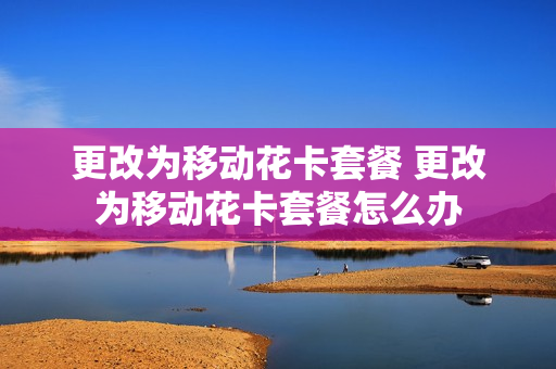 更改为移动花卡套餐 更改为移动花卡套餐怎么办
