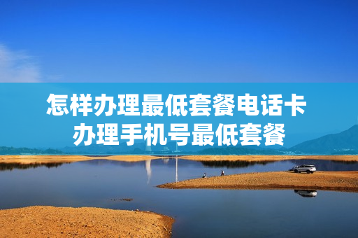 怎样办理最低套餐电话卡 办理手机号最低套餐