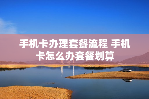 手机卡办理套餐流程 手机卡怎么办套餐划算