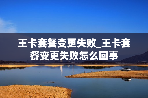 王卡套餐变更失败_王卡套餐变更失败怎么回事