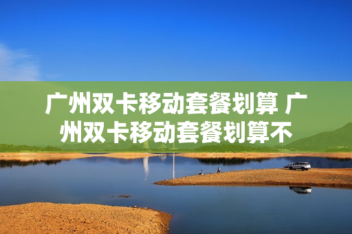 广州双卡移动套餐划算 广州双卡移动套餐划算不