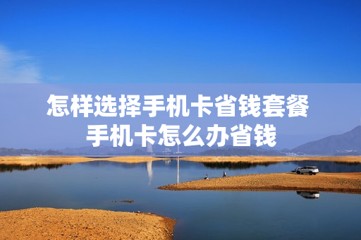 怎样选择手机卡省钱套餐 手机卡怎么办省钱