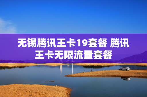 无锡腾讯王卡19套餐 腾讯王卡无限流量套餐