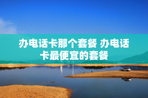 办电话卡那个套餐 办电话卡最便宜的套餐