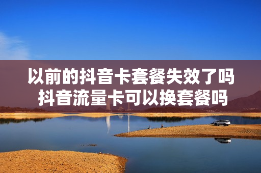 以前的抖音卡套餐失效了吗 抖音流量卡可以换套餐吗