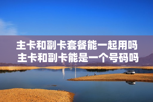 主卡和副卡套餐能一起用吗 主卡和副卡能是一个号码吗