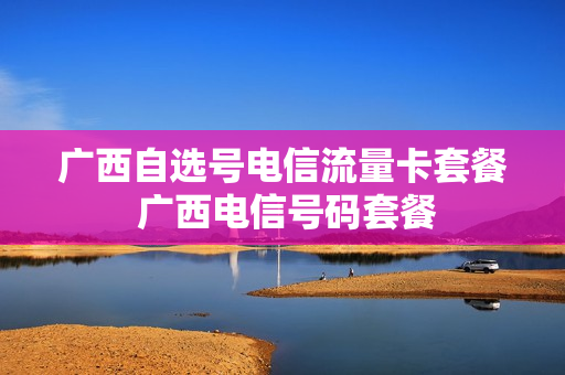 广西自选号电信流量卡套餐 广西电信号码套餐