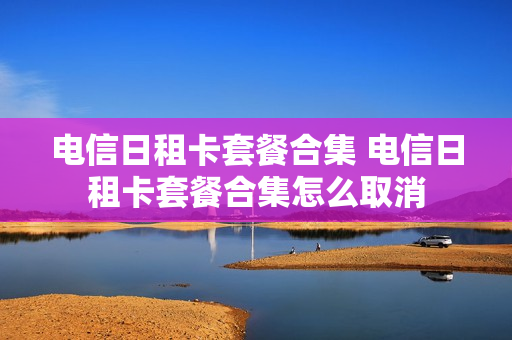 电信日租卡套餐合集 电信日租卡套餐合集怎么取消