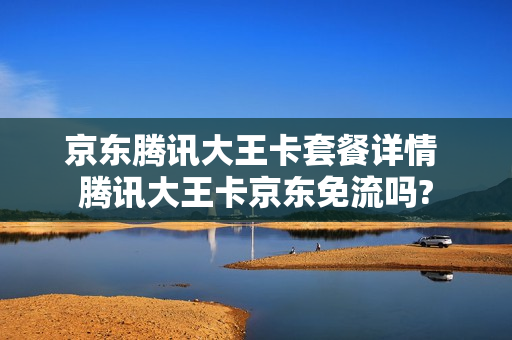 京东腾讯大王卡套餐详情 腾讯大王卡京东免流吗?