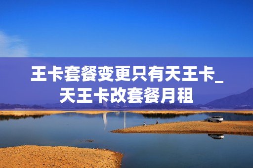 王卡套餐变更只有天王卡_天王卡改套餐月租