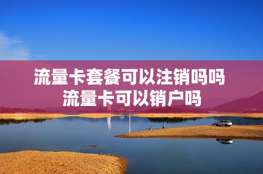 流量卡套餐可以注销吗吗 流量卡可以销户吗