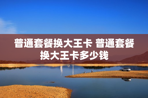 普通套餐换大王卡 普通套餐换大王卡多少钱