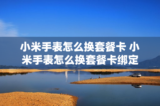 小米手表怎么换套餐卡 小米手表怎么换套餐卡绑定