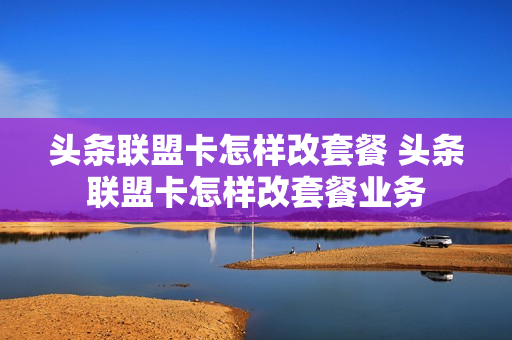 头条联盟卡怎样改套餐 头条联盟卡怎样改套餐业务