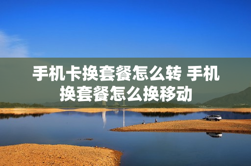 手机卡换套餐怎么转 手机换套餐怎么换移动