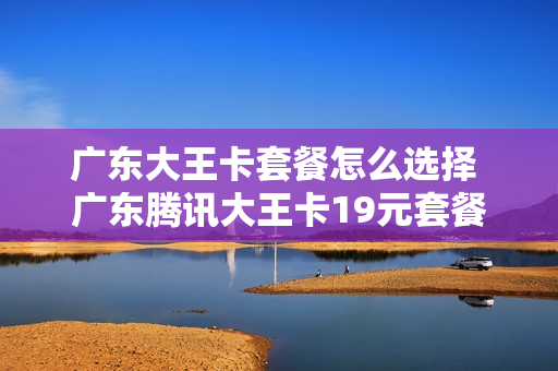广东大王卡套餐怎么选择 广东腾讯大王卡19元套餐