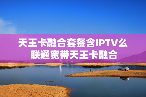 天王卡融合套餐含IPTV么 联通宽带天王卡融合