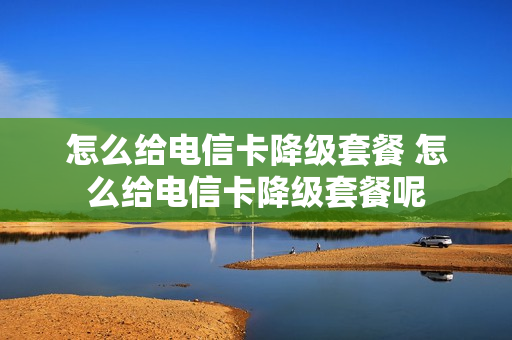 怎么给电信卡降级套餐 怎么给电信卡降级套餐呢