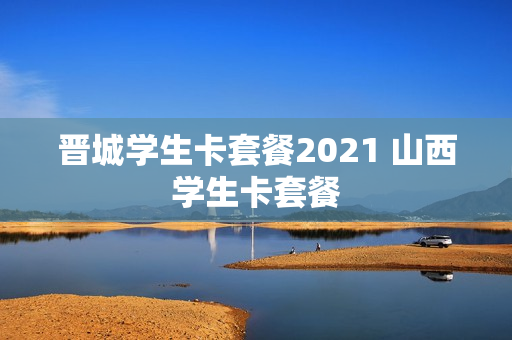 晋城学生卡套餐2021 山西学生卡套餐